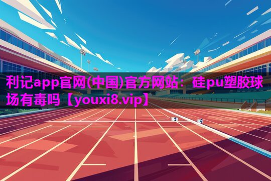 利记app官网(中国)官方网站：硅pu塑胶球场有毒吗